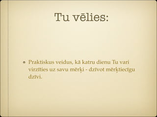 Tu vēlies:


Praktiskus veidus, kā katru dienu Tu vari
virzīties uz savu mērķi - dzīvot mērķtiecīgu
dzīvi.
 