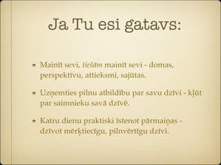 Ja Tu esi gatavs:

Mainīt sevi, tiešām mainīt sevi - domas,
perspektīvu, attieksmi, sajūtas.

Uzņemties pilnu atbildību par savu dzīvi - kļūt
par saimnieku savā dzīvē.

Katru dienu praktiski īstenot pārmaiņas -
dzīvot mērķtiecīgu, pilnvērtīgu dzīvi.
 