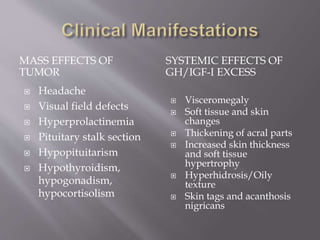 MASS EFFECTS OF
TUMOR
SYSTEMIC EFFECTS OF
GH/IGF-I EXCESS
 Headache
 Visual field defects
 Hyperprolactinemia
 Pituitary stalk section
 Hypopituitarism
 Hypothyroidism,
hypogonadism,
hypocortisolism
 Visceromegaly
 Soft tissue and skin
changes
 Thickening of acral parts
 Increased skin thickness
and soft tissue
hypertrophy
 Hyperhidrosis/Oily
texture
 Skin tags and acanthosis
nigricans
 