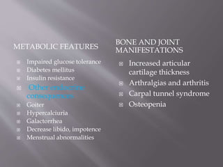 METABOLIC FEATURES
BONE AND JOINT
MANIFESTATIONS
 Impaired glucose tolerance
 Diabetes mellitus
 Insulin resistance
 Other endocrine
consequences
 Goiter
 Hypercalciuria
 Galactorrhea
 Decrease libido, impotence
 Menstrual abnormalities
 Increased articular
cartilage thickness
 Arthralgias and arthritis
 Carpal tunnel syndrome
 Osteopenia
 