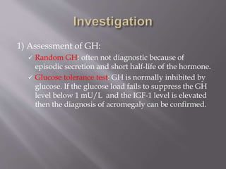 1) Assessment of GH:
 Random GH: often not diagnostic because of
episodic secretion and short half-life of the hormone.
 Glucose tolerance test: GH is normally inhibited by
glucose. If the glucose load fails to suppress the GH
level below 1 mU/L and the IGF-1 level is elevated
then the diagnosis of acromegaly can be confirmed.
 