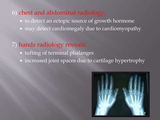 6) chest and abdominal radiology:
 to detect an ectopic source of growth hormone
 may detect cardiomegaly due to cardiomyopathy
7) hands radiology reveals:
 tufting of terminal phalanges
 increased joint spaces due to cartilage hypertrophy
 