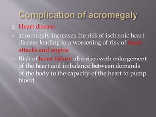  Heart disease
 acromegaly increases the risk of ischemic heart
disease leading to a worsening of risk of heart
attacks and angina.
 Risk of heart failure also rises with enlargement
of the heart and imbalance between demands
of the body to the capacity of the heart to pump
blood.
 