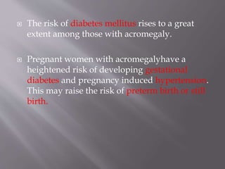  The risk of diabetes mellitus rises to a great
extent among those with acromegaly.
 Pregnant women with acromegalyhave a
heightened risk of developing gestational
diabetes and pregnancy induced hypertension.
This may raise the risk of preterm birth or still
birth.
 