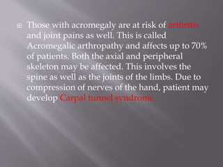  Those with acromegaly are at risk of arthritis
and joint pains as well. This is called
Acromegalic arthropathy and affects up to 70%
of patients. Both the axial and peripheral
skeleton may be affected. This involves the
spine as well as the joints of the limbs. Due to
compression of nerves of the hand, patient may
develop Carpal tunnel syndrome.
 