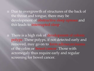  Due to overgrowth of structures of the back of
the throat and tongue, there may be
development of obstructive sleep apnoea and
this leads to interrupted sleep.
 There is a high risk of development of colonic
polyps. These polyps, if not detected early and
removed, may go on to form adenocarcinoma
of the colon or bowel cancer. Those with
acromegaly thus require early and regular
screening for bowel cancer.
 