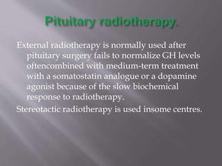External radiotherapy is normally used after
pituitary surgery fails to normalize GH levels
oftencombined with medium-term treatment
with a somatostatin analogue or a dopamine
agonist because of the slow biochemical
response to radiotherapy.
Stereotactic radiotherapy is used insome centres.
 