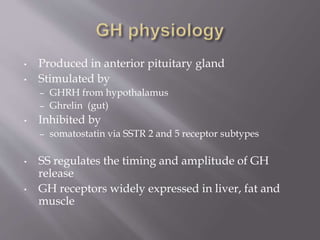 • Produced in anterior pituitary gland
• Stimulated by
– GHRH from hypothalamus
– Ghrelin (gut)
• Inhibited by
– somatostatin via SSTR 2 and 5 receptor subtypes
• SS regulates the timing and amplitude of GH
release
• GH receptors widely expressed in liver, fat and
muscle
 