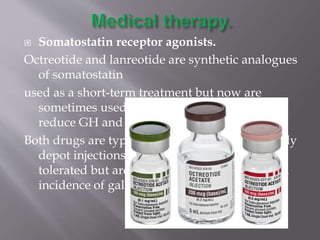  Somatostatin receptor agonists.
Octreotide and lanreotide are synthetic analogues
of somatostatin
used as a short-term treatment but now are
sometimes used as primary therapy. They
reduce GH and IGF levels in most patients.
Both drugs are typically administered as monthly
depot injections and are generally well
tolerated but are associated with an increased
incidence of gallstones
 