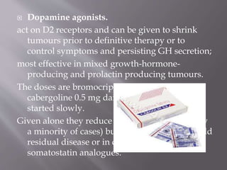  Dopamine agonists.
act on D2 receptors and can be given to shrink
tumours prior to definitive therapy or to
control symptoms and persisting GH secretion;
most effective in mixed growth-hormone-
producing and prolactin producing tumours.
The doses are bromocriptine 10–60 mg daily or
cabergoline 0.5 mg daily which should be
started slowly.
Given alone they reduce GH to ‘safe’ levels (only
a minority of cases) but they are useful for mild
residual disease or in combination with
somatostatin analogues.
 