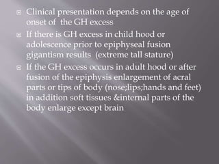  Clinical presentation depends on the age of
onset of the GH excess
 If there is GH excess in child hood or
adolescence prior to epiphyseal fusion
gigantism results (extreme tall stature)
 If the GH excess occurs in adult hood or after
fusion of the epiphysis enlargement of acral
parts or tips of body (nose;lips;hands and feet)
in addition soft tissues &internal parts of the
body enlarge except brain
 