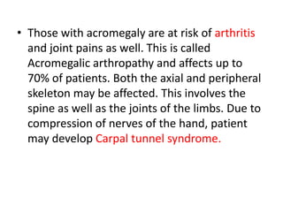 • Those with acromegaly are at risk of arthritis
and joint pains as well. This is called
Acromegalic arthropathy and affects up to
70% of patients. Both the axial and peripheral
skeleton may be affected. This involves the
spine as well as the joints of the limbs. Due to
compression of nerves of the hand, patient
may develop Carpal tunnel syndrome.

 