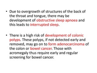 • Due to overgrowth of structures of the back of
the throat and tongue, there may be
development of obstructive sleep apnoea and
this leads to interrupted sleep.
• There is a high risk of development of colonic
polyps. These polyps, if not detected early and
removed, may go on to form adenocarcinoma of
the colon or bowel cancer. Those with
acromegaly thus require early and regular
screening for bowel cancer.

 