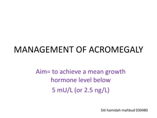 MANAGEMENT OF ACROMEGALY
Aim= to achieve a mean growth
hormone level below
5 mU/L (or 2.5 ng/L)
Siti hamidah mahbud 030480

 