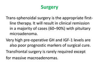 Surgery
Trans-sphenoidal surgery is the appropriate firstline therapy. It will result in clinical remission
in a majority of cases (60–90%) with pituitary
microadenoma.
Very high pre-operative GH and IGF-1 levels are
also poor prognostic markers of surgical cure.
Transfrontal surgery is rarely required except
for massive macroadenomas.

 