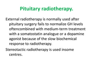 Pituitary radiotherapy.
External radiotherapy is normally used after
pituitary surgery fails to normalize GH levels
oftencombined with medium-term treatment
with a somatostatin analogue or a dopamine
agonist because of the slow biochemical
response to radiotherapy.
Stereotactic radiotherapy is used insome
centres.

 