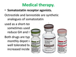 Medical therapy.
• Somatostatin receptor agonists.
Octreotide and lanreotide are synthetic
analogues of somatostatin
used as a short-term treatment but now are
sometimes used as primary therapy. They
reduce GH and IGF levels in most patients.
Both drugs are typically administered as
monthly depot injections and are generally
well tolerated but are associated with an
increased incidence of gallstones

 