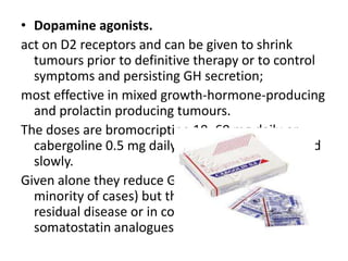• Dopamine agonists.
act on D2 receptors and can be given to shrink
tumours prior to definitive therapy or to control
symptoms and persisting GH secretion;
most effective in mixed growth-hormone-producing
and prolactin producing tumours.
The doses are bromocriptine 10–60 mg daily or
cabergoline 0.5 mg daily which should be started
slowly.
Given alone they reduce GH to ‘safe’ levels (only a
minority of cases) but they are useful for mild
residual disease or in combination with
somatostatin analogues.

 