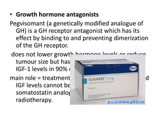• Growth hormone antagonists
Pegvisomant (a genetically modified analogue of
GH) is a GH receptor antagonist which has its
effect by binding to and preventing dimerization
of the GH receptor.
does not lower growth hormone levels or reduce
tumour size but has been shown to normalize
IGF-1 levels in 90% of patients.
main role = treatment of patients in whom GH and
IGF levels cannot be reduced to safe levels with
somatostatin analogues alone, surgery or
radiotherapy.

 