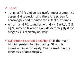  IGF-1:
• long half-life and so is a useful measurement to
assess GH secretion and therefore screen for
acromegaly and monitor the effect of therapy.
• A normal IGF-1 together with GH < 5 mU/L (2.5
ng/L) may be taken to exclude acromegaly if the
diagnosis is clinically unlikely
 IGF-binding protein-3 (IGFBP-3): is the main
binding protein for circulating IGF and is
increased in acromegaly. Can be useful in the
diagnosis of acromegaly.

 