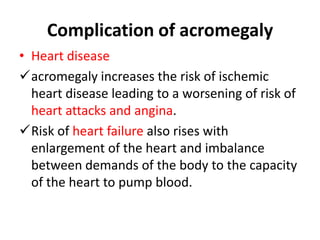 Complication of acromegaly
• Heart disease
acromegaly increases the risk of ischemic
heart disease leading to a worsening of risk of
heart attacks and angina.
Risk of heart failure also rises with
enlargement of the heart and imbalance
between demands of the body to the capacity
of the heart to pump blood.

 