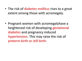 • The risk of diabetes mellitus rises to a great
extent among those with acromegaly.
• Pregnant women with acromegalyhave a
heightened risk of developing gestational
diabetes and pregnancy induced
hypertension. This may raise the risk of
preterm birth or still birth.

 
