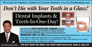 The Center for Implants, Sedation & Cosmetic Dentistry. www.NewTeethIndiana.com

  Don’t Die with Your Teeth in a Glass!                                                                                             ®




                                                                                                BEFORE




                                                                                                 AFTER

                         Join Us For An OPEN HOUSE/FREE SEMINAR! and learn
                         how your life can be changed with THE Miracle of Dental Implants
                         and A LIFE WITHOUT DENTURES with Dr. Atcha (the Dental Implant Expert).
                         WEDNESDAY, sept. 26, 2012 The Center FOR IMPLANTS, SEDATION, & COSMETIC DENTISTRY DYER, IN • 6:00 PM to 9:00 PM
                         Come spend an enlightening evening with us for an educational experience with
                         • Refreshments • Door Prizes • FREE 3D i-CAT Scan ($695 Value) • Talk to other patients we have treated!
                         Please RSVP ASAP! AS SPACE IS LIMITED!

Dr. Irfan (Ivan) Atcha   219-227-5084 OR (888) 416-4109 | 890 Richard Rd., Suite A, Dyer, IN
 