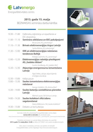 Energoefektivitātes centrs
2013. gada 15. maija
BEZMAKSAS semināra darba kārtība
10.30 – 11.00 Dalībnieku reģistrācija un iepazīšanās ar
EEC ekspozīciju
11.00 – 11.10 Semināra atklāšana un EEC pakalpojumi
Biruta Ģine, AS„Latvenergo”
11.10 – 11.30 Brīvais elektroenerģijas tirgus Latvijā
Sanita Bilzena, AS„Latvenergo”
11.30 – 12.00 OIK un elektroenerģijas ražošanas
tendences Baltijā
Kristaps Ločmelis, AS„Latvenergo”
12.00 – 12.20 Elektroenerģijas ražotāju pieslēgumi
AS„Sadales tīklam”
Guntis Zandbergs, AS„Sadales tīkls”
12.20 – 12.30 Atjaunīgo energoresursu izmantošana
Latvijā
Agris Veliks, Latvijas atjaunojamās
enerģijas asociācija
12.30 – 13.00
13.00 – 13.30 Saules izmantošana elektroenerģijas
ražošanai
Georgs Indulēns, SIA„Anima libra”
13.30 – 14.00 Saules bateriju uzstādīšanas pieredze
Latvijā
Mārtiņš Lauzis, SIA Schuco Latvija
14.00 – 14.30 Saules kolektori siltā ūdens
sagatavošanai
Dainis Millersons, SIA„Saules kolektors”
14.30 – 15.00 Debates un konsultācijas
Seminārs notiks AS„Latvenergo”Energoefektivitātes centra telpās
Jomas ielā 4, Jūrmalā. EEC atrašanās vieta:
http://www.eec.latvenergo.lv/portal/page/portal/Latvian/EEC_Latvenergo/EEC_latvenergo/kontakti/kontakti
Pieteikties semināram un uzzināt sīkāku informāciju Jūs varat līdz
2013. gada 13. maija plkst. 12.00 pa tālruni 67728567 vai e-pastā: eec@latvenergo.lv.
Vietu skaits ir ierobežots, semināru var skatīties arī tiešraidē
Energoefektivitātes centra mājaslapā: http://www.eec.latvenergo.lv
 