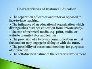  • The separation of learner and tutor as opposed to
face-to-face teaching.
 • The influence of an educational organization which
distinguishes distance education from Private study.
 • The use of technical media, e.g. print, audio, or
website to unite tutor and learner.
 • The provision of a two-way communication so that
the student may engage in dialogue with the tutor.
 • The possibility of occasional meetings for purposes
of interaction.
 • The self-directed nature of the learner’s involvement
 