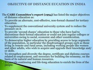 The CABE Committee’s report (1994) has listed the major objectives
of distance education as:
 To provide an alternate, cost-effective, non-formal channel for tertiary
education.
 To supplement the conventional university system and to reduce the
pressure on it.
 To provide ‘second chance’ education to those who have had to
discontinue their formal education or could not join regular colleges or
universities owing to social, economic and other consideration.
 To democratize higher education by providing access to large segments
of the population, in particular the disadvantaged groups such as those
living in remote and rural areas, including working people like women
and other adults, who wish to acquire and upgrade their knowledge and/
or skills.
 To strengthen and diversity the degree, certificate and diploma courses
related to employment, and necessary for building the economy, on the
basis of its natural and human resources.
 To provide continuing and life-long education to enrich the lives of the
people.
 