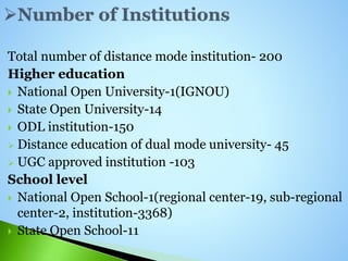 Total number of distance mode institution- 200
Higher education
 National Open University-1(IGNOU)
 State Open University-14
 ODL institution-150
 Distance education of dual mode university- 45
 UGC approved institution -103
School level
 National Open School-1(regional center-19, sub-regional
center-2, institution-3368)
 State Open School-11
 