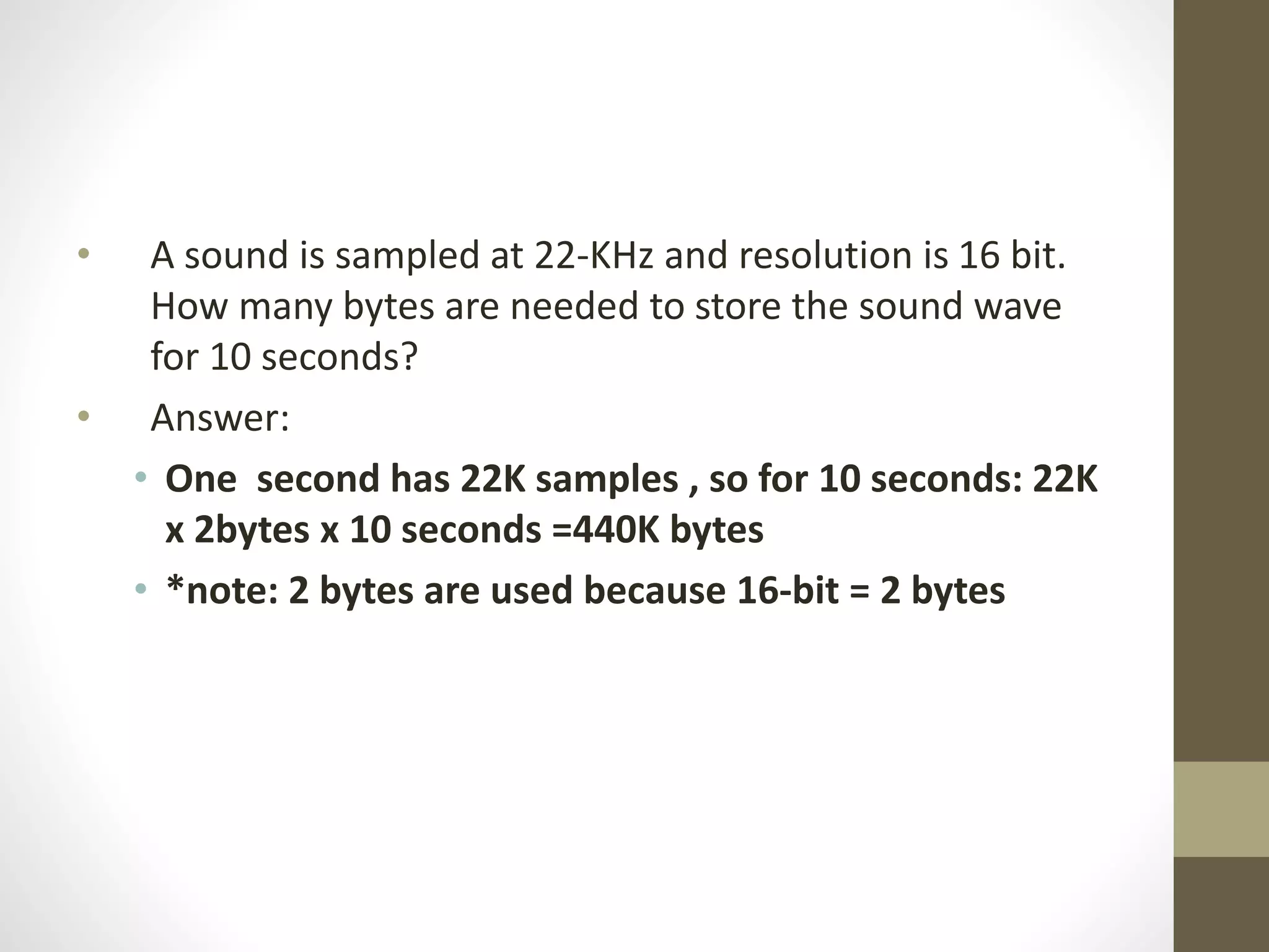 • A sound is sampled at 22-KHz and resolution is 16 bit.
How many bytes are needed to store the sound wave
for 10 seconds?
• Answer:
• One second has 22K samples , so for 10 seconds: 22K
x 2bytes x 10 seconds =440K bytes
• *note: 2 bytes are used because 16-bit = 2 bytes
 