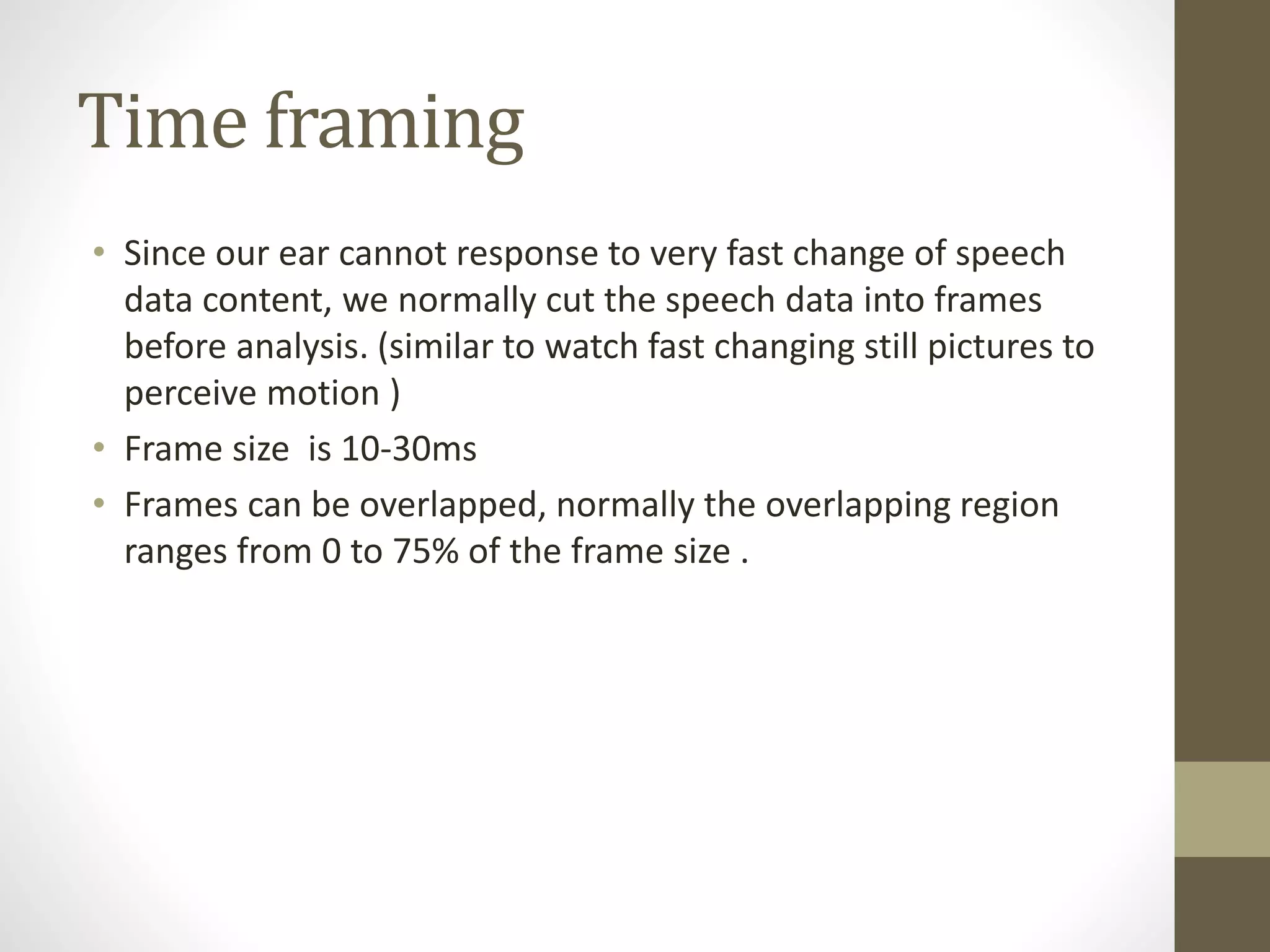 Time framing
• Since our ear cannot response to very fast change of speech
data content, we normally cut the speech data into frames
before analysis. (similar to watch fast changing still pictures to
perceive motion )
• Frame size is 10-30ms
• Frames can be overlapped, normally the overlapping region
ranges from 0 to 75% of the frame size .
 