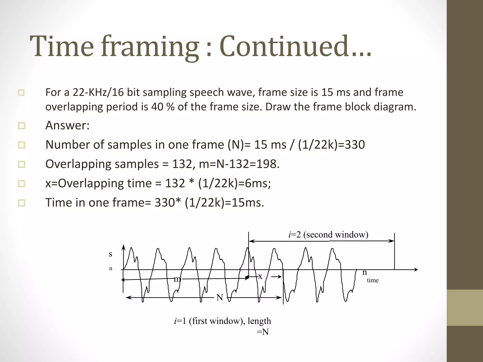Time framing : Continued…
 For a 22-KHz/16 bit sampling speech wave, frame size is 15 ms and frame
overlapping period is 40 % of the frame size. Draw the frame block diagram.
 Answer:
 Number of samples in one frame (N)= 15 ms / (1/22k)=330
 Overlapping samples = 132, m=N-132=198.
 x=Overlapping time = 132 * (1/22k)=6ms;
 Time in one frame= 330* (1/22k)=15ms.
i=1 (first window), length
=N
m
N
i=2 (second window)
n
s
n
time
x
 