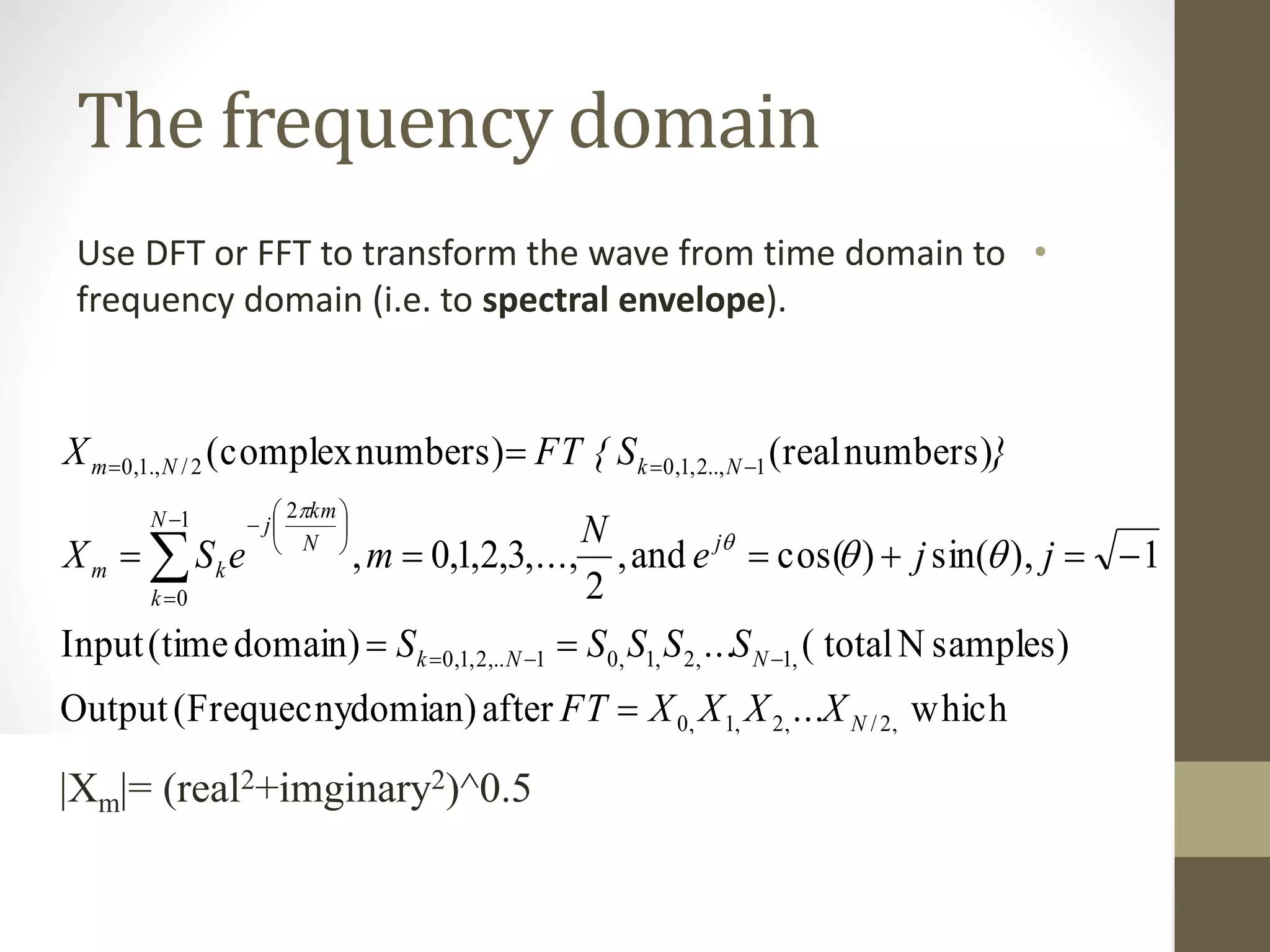 The frequency domain
•Use DFT or FFT to transform the wave from time domain to
frequency domain (i.e. to spectral envelope).
complexisso,
numberscomplex12are
which...afterdomian)(FrequecnyOutput
samples)Ntotal(...domain)(timeInput
1),sin()cos(and,
2
,...,3,2,1,0,
numbers)(realnumbers)(complex
,2/,2,1,0
,1,2,1,01,..2,1,0
1
0
2
1..,2,1,02/.,1,0
m
j
mm
N
NNk
j
N
k
N
km
j
km
NkNm
XeXX
)(N/
XXXXFT
SSSSS
jje
N
meSX
}SFT {X
m





















|Xm|= (real2+imginary2)^0.5
 