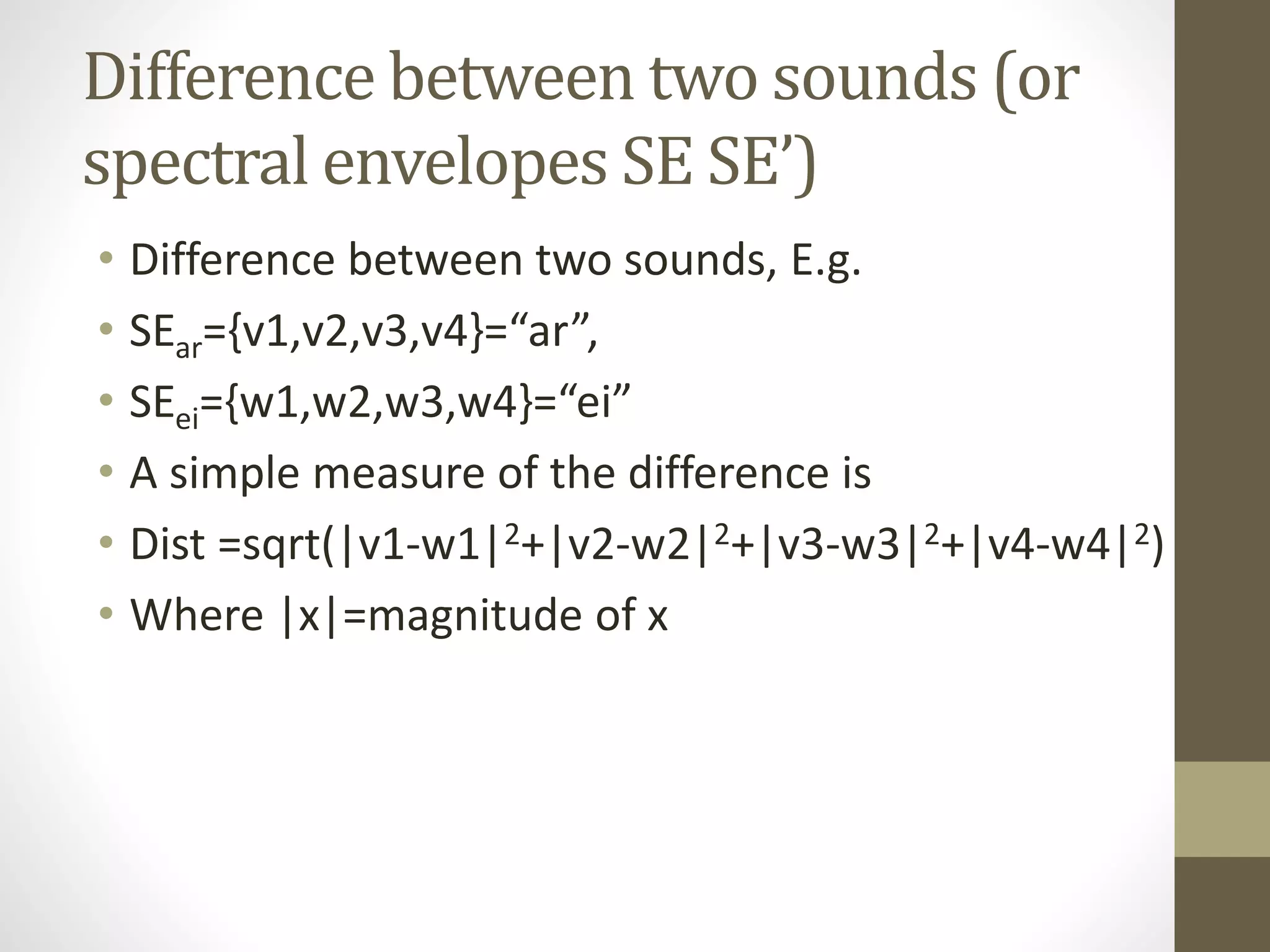Difference between two sounds (or
spectral envelopes SE SE’)
• Difference between two sounds, E.g.
• SEar={v1,v2,v3,v4}=“ar”,
• SEei={w1,w2,w3,w4}=“ei”
• A simple measure of the difference is
• Dist =sqrt(|v1-w1|2+|v2-w2|2+|v3-w3|2+|v4-w4|2)
• Where |x|=magnitude of x
 