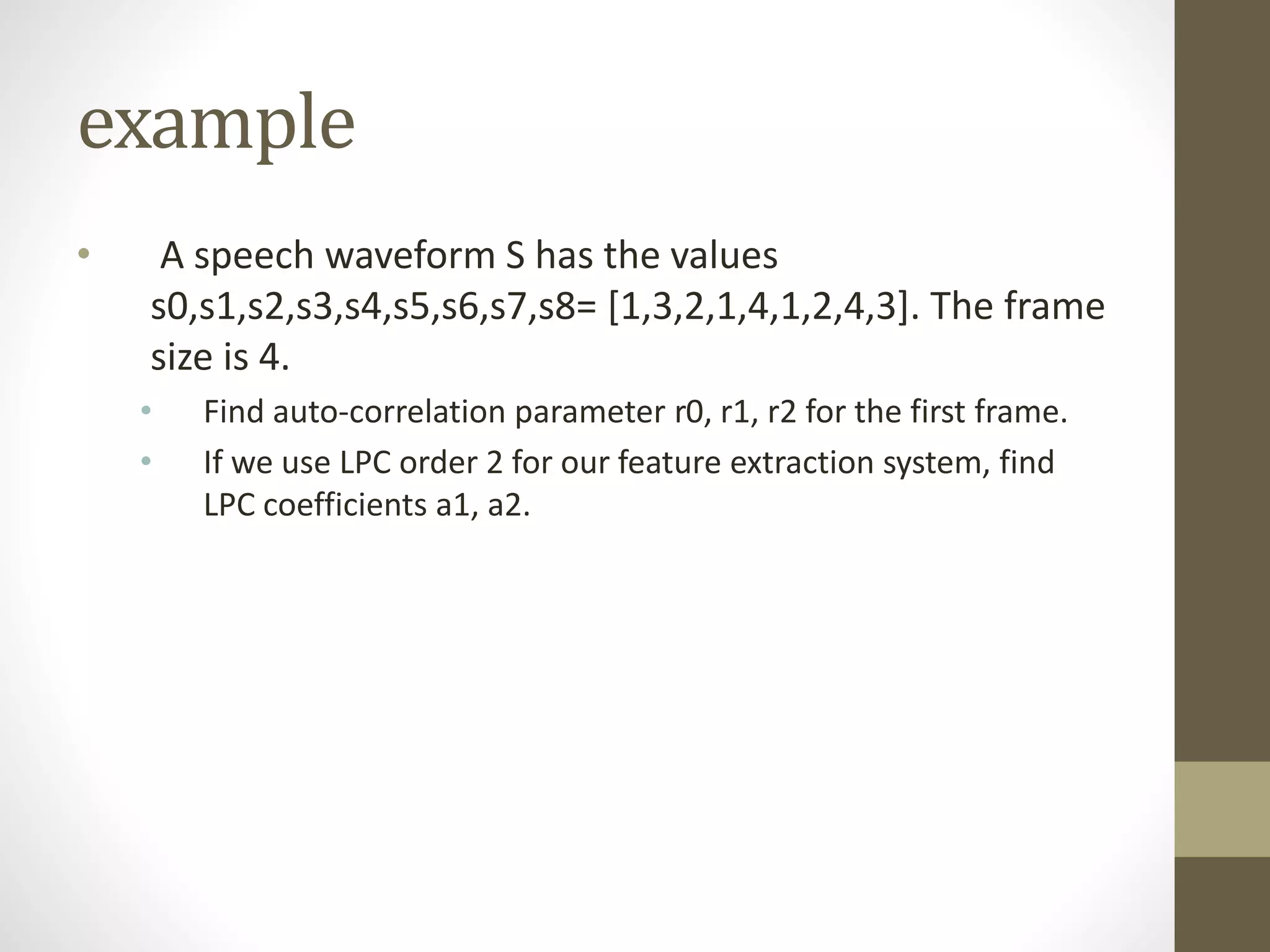 example
• A speech waveform S has the values
s0,s1,s2,s3,s4,s5,s6,s7,s8= [1,3,2,1,4,1,2,4,3]. The frame
size is 4.
• Find auto-correlation parameter r0, r1, r2 for the first frame.
• If we use LPC order 2 for our feature extraction system, find
LPC coefficients a1, a2.
 