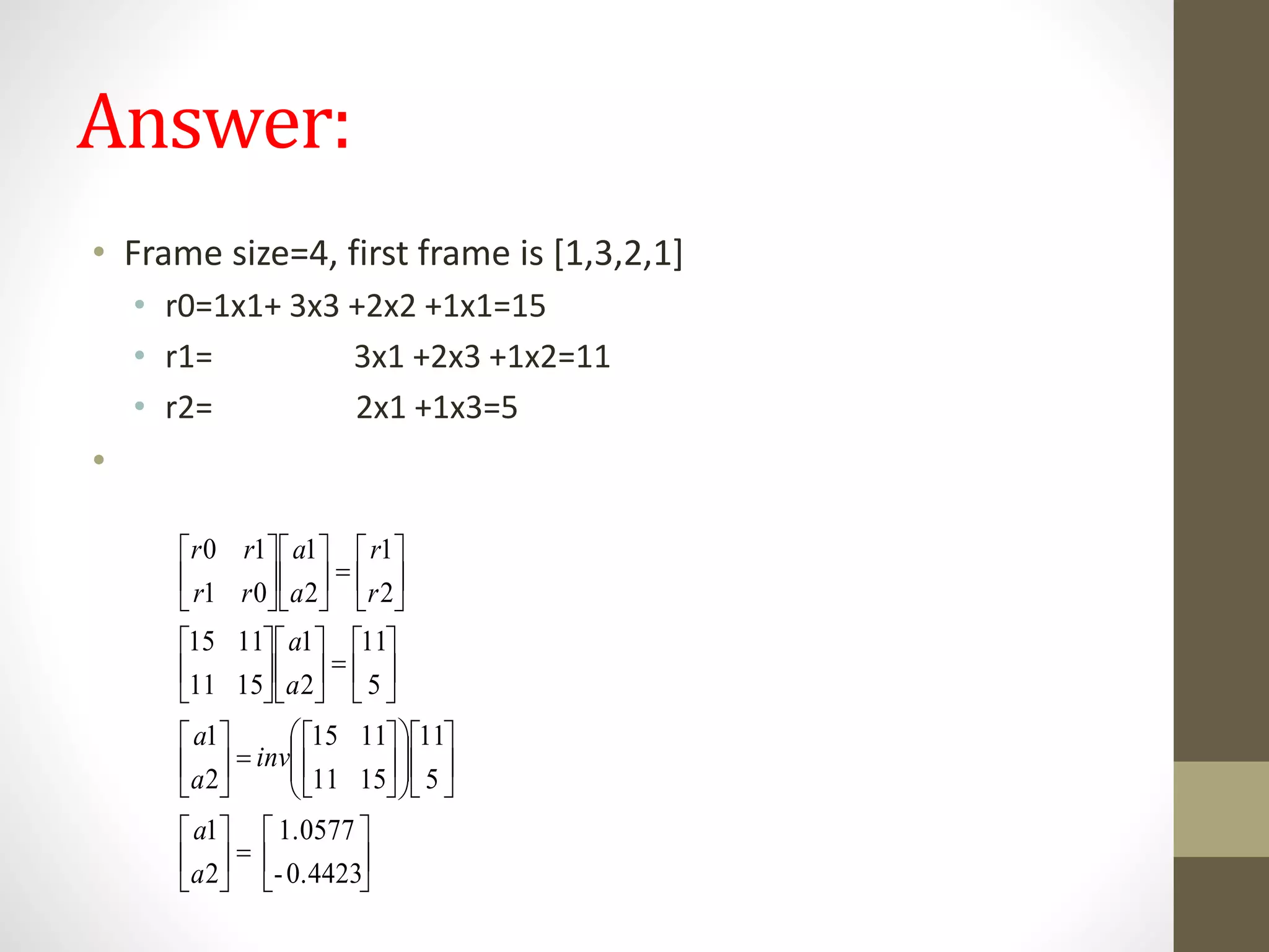 Answer:
• Frame size=4, first frame is [1,3,2,1]
• r0=1x1+ 3x3 +2x2 +1x1=15
• r1= 3x1 +2x3 +1x2=11
• r2= 2x1 +1x3=5
•
0.4423-
1.0577
2
1
5
11
1511
1115
2
1
5
11
2
1
1511
1115
2
1
2
1
01
10










































































a
a
inv
a
a
a
a
r
r
a
a
rr
rr
 