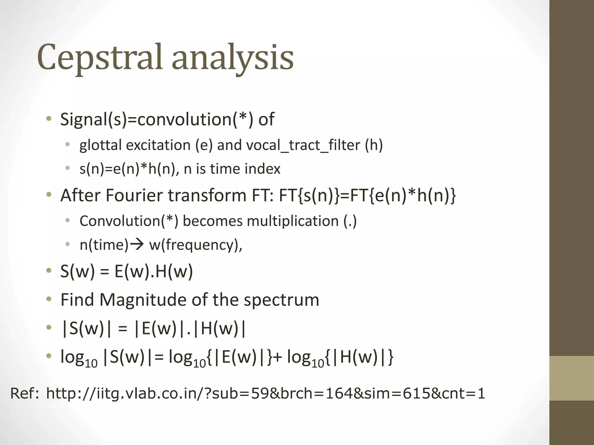 Cepstral analysis
• Signal(s)=convolution(*) of
• glottal excitation (e) and vocal_tract_filter (h)
• s(n)=e(n)*h(n), n is time index
• After Fourier transform FT: FT{s(n)}=FT{e(n)*h(n)}
• Convolution(*) becomes multiplication (.)
• n(time) w(frequency),
• S(w) = E(w).H(w)
• Find Magnitude of the spectrum
• |S(w)| = |E(w)|.|H(w)|
• log10 |S(w)|= log10{|E(w)|}+ log10{|H(w)|}
Ref: http://iitg.vlab.co.in/?sub=59&brch=164&sim=615&cnt=1
 