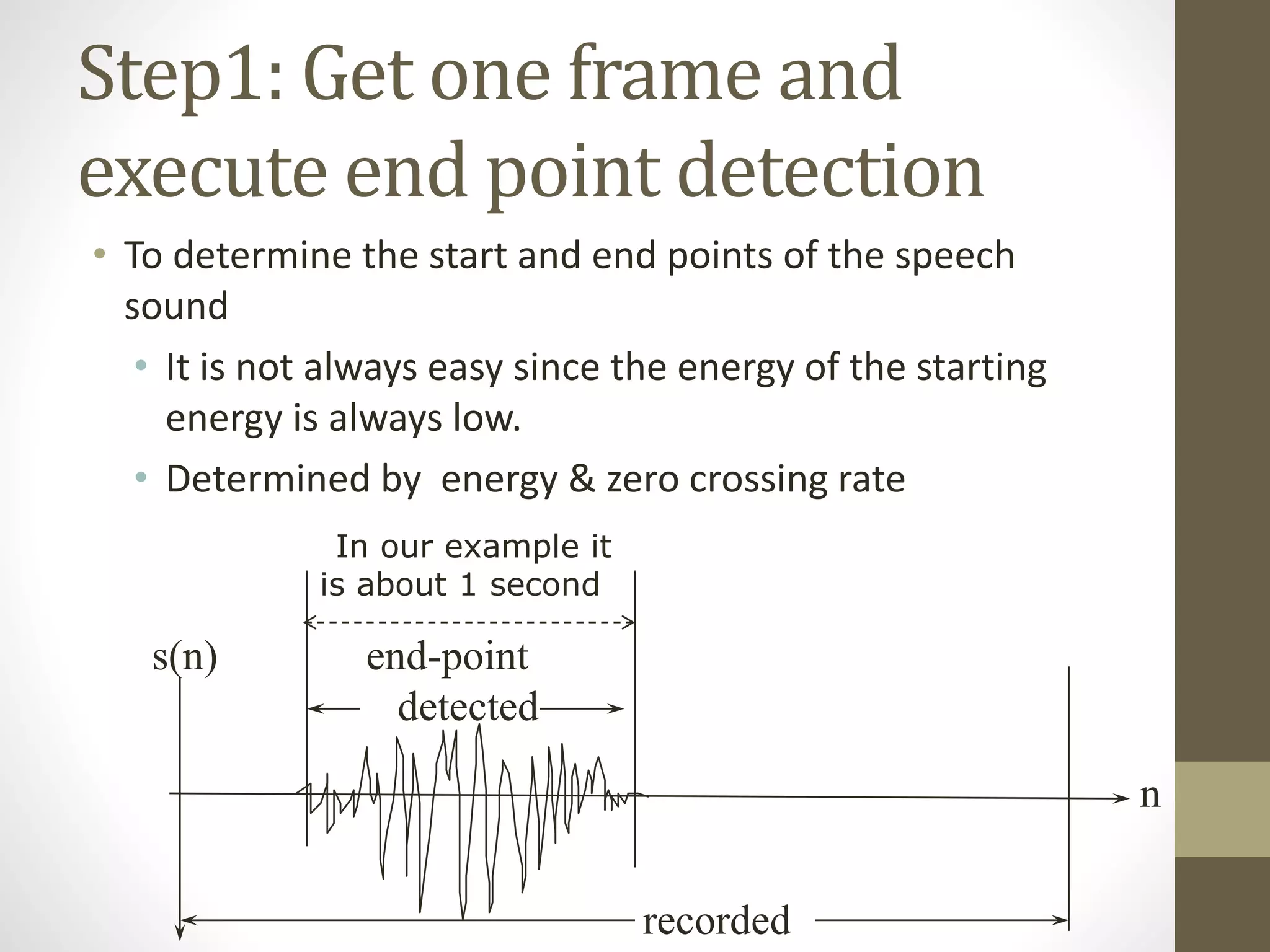 Step1: Get one frame and
execute end point detection
• To determine the start and end points of the speech
sound
• It is not always easy since the energy of the starting
energy is always low.
• Determined by energy & zero crossing rate
recorded
end-point
detected
n
s(n)
In our example it
is about 1 second
 