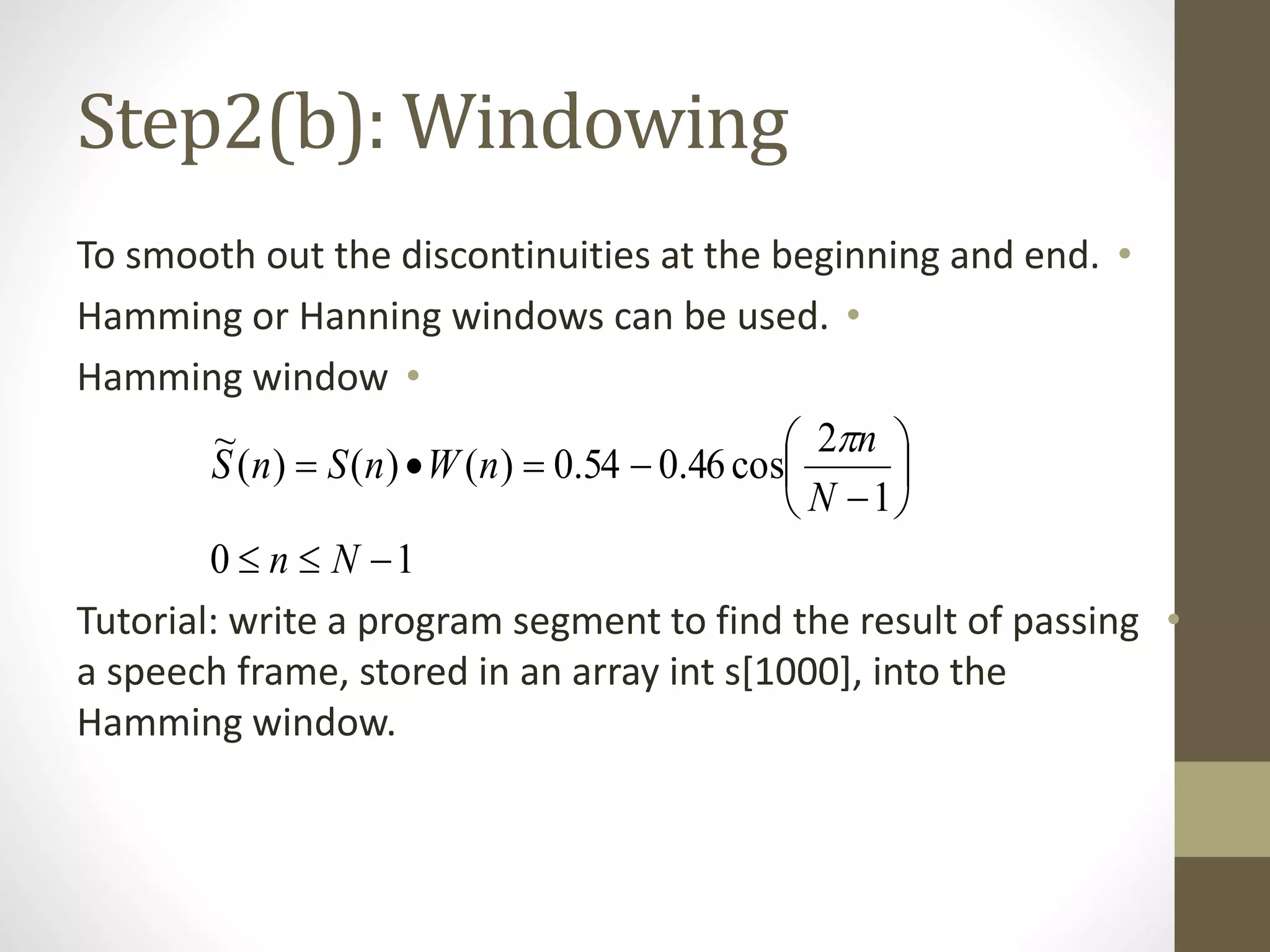 Step2(b): Windowing
•To smooth out the discontinuities at the beginning and end.
•Hamming or Hanning windows can be used.
•Hamming window
•Tutorial: write a program segment to find the result of passing
a speech frame, stored in an array int s[1000], into the
Hamming window.
10
1
2
cos46.054.0)()()(
~









Nn
N
n
nWnSnS

 
