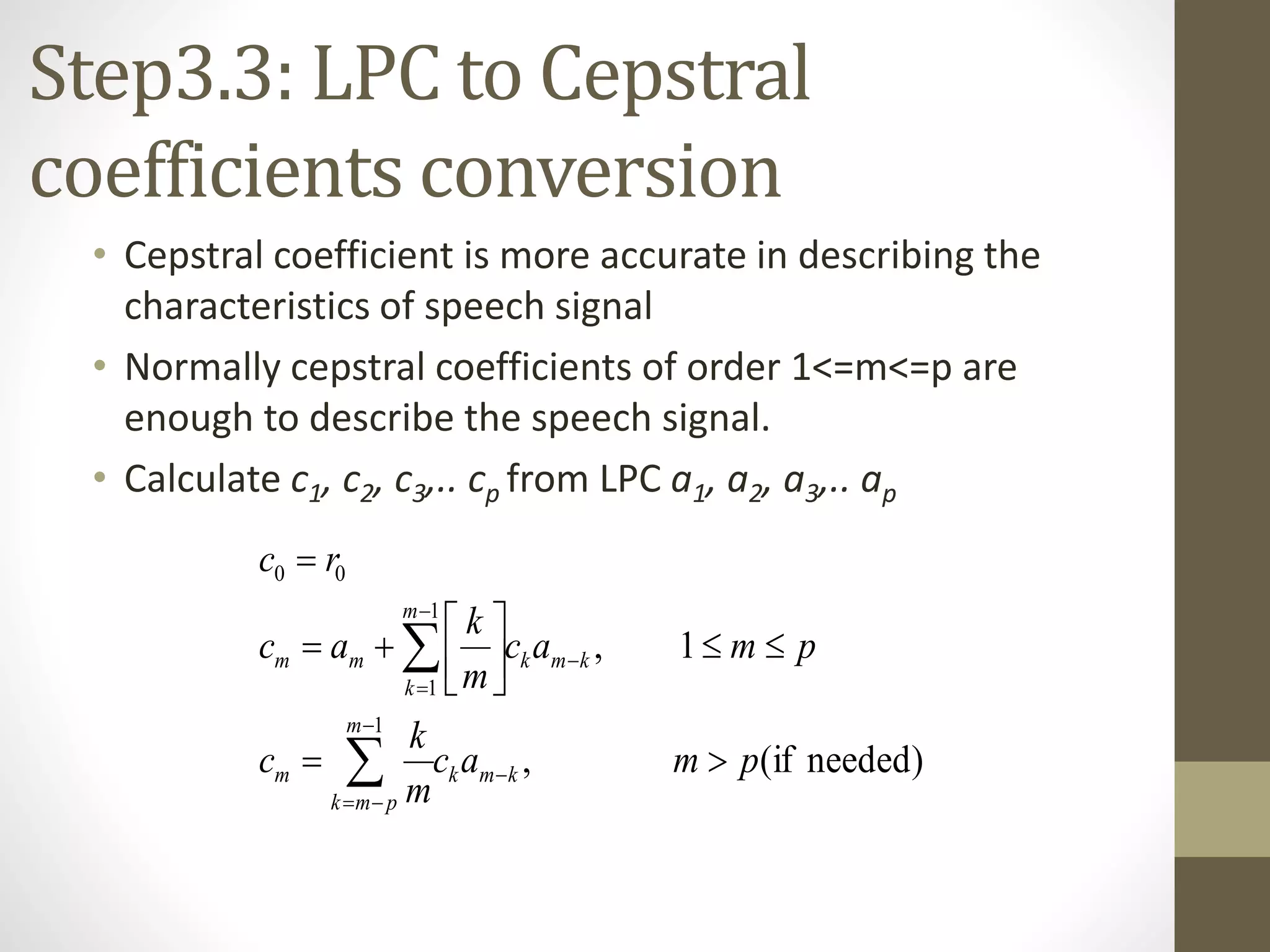 Step3.3: LPC to Cepstral
coefficients conversion
• Cepstral coefficient is more accurate in describing the
characteristics of speech signal
• Normally cepstral coefficients of order 1<=m<=p are
enough to describe the speech signal.
• Calculate c1, c2, c3,.. cp from LPC a1, a2, a3,.. ap
)neededif(,
1,
1
1
1
00
pmac
m
k
c
pmac
m
k
ac
rc
kmk
m
pmk
m
kmk
m
k
mm















 