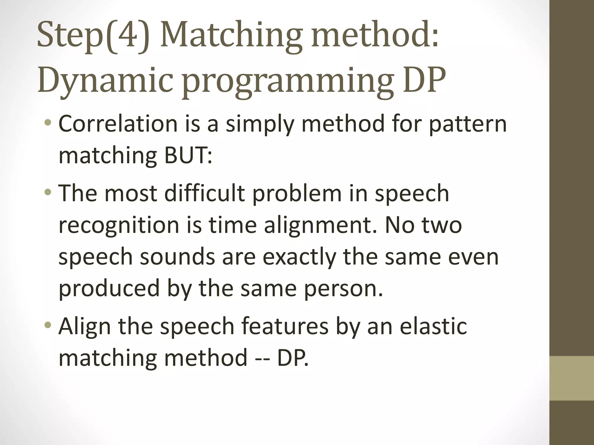 Step(4) Matching method:
Dynamic programming DP
• Correlation is a simply method for pattern
matching BUT:
• The most difficult problem in speech
recognition is time alignment. No two
speech sounds are exactly the same even
produced by the same person.
• Align the speech features by an elastic
matching method -- DP.
 