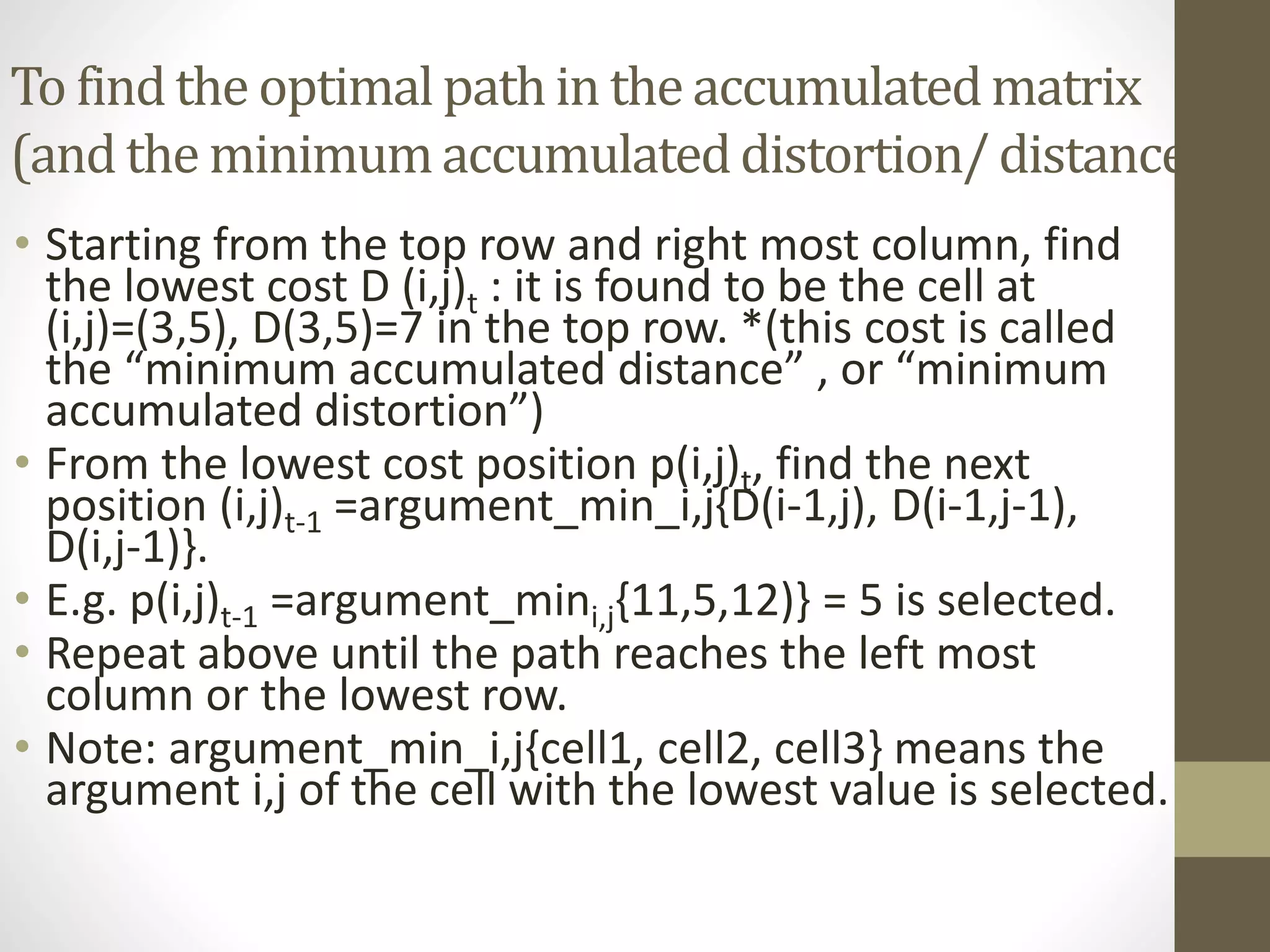 To findthe optimalpathin the accumulatedmatrix
(and the minimumaccumulateddistortion/distance)
• Starting from the top row and right most column, find
the lowest cost D (i,j)t : it is found to be the cell at
(i,j)=(3,5), D(3,5)=7 in the top row. *(this cost is called
the “minimum accumulated distance” , or “minimum
accumulated distortion”)
• From the lowest cost position p(i,j)t, find the next
position (i,j)t-1 =argument_min_i,j{D(i-1,j), D(i-1,j-1),
D(i,j-1)}.
• E.g. p(i,j)t-1 =argument_mini,j{11,5,12)} = 5 is selected.
• Repeat above until the path reaches the left most
column or the lowest row.
• Note: argument_min_i,j{cell1, cell2, cell3} means the
argument i,j of the cell with the lowest value is selected.
 