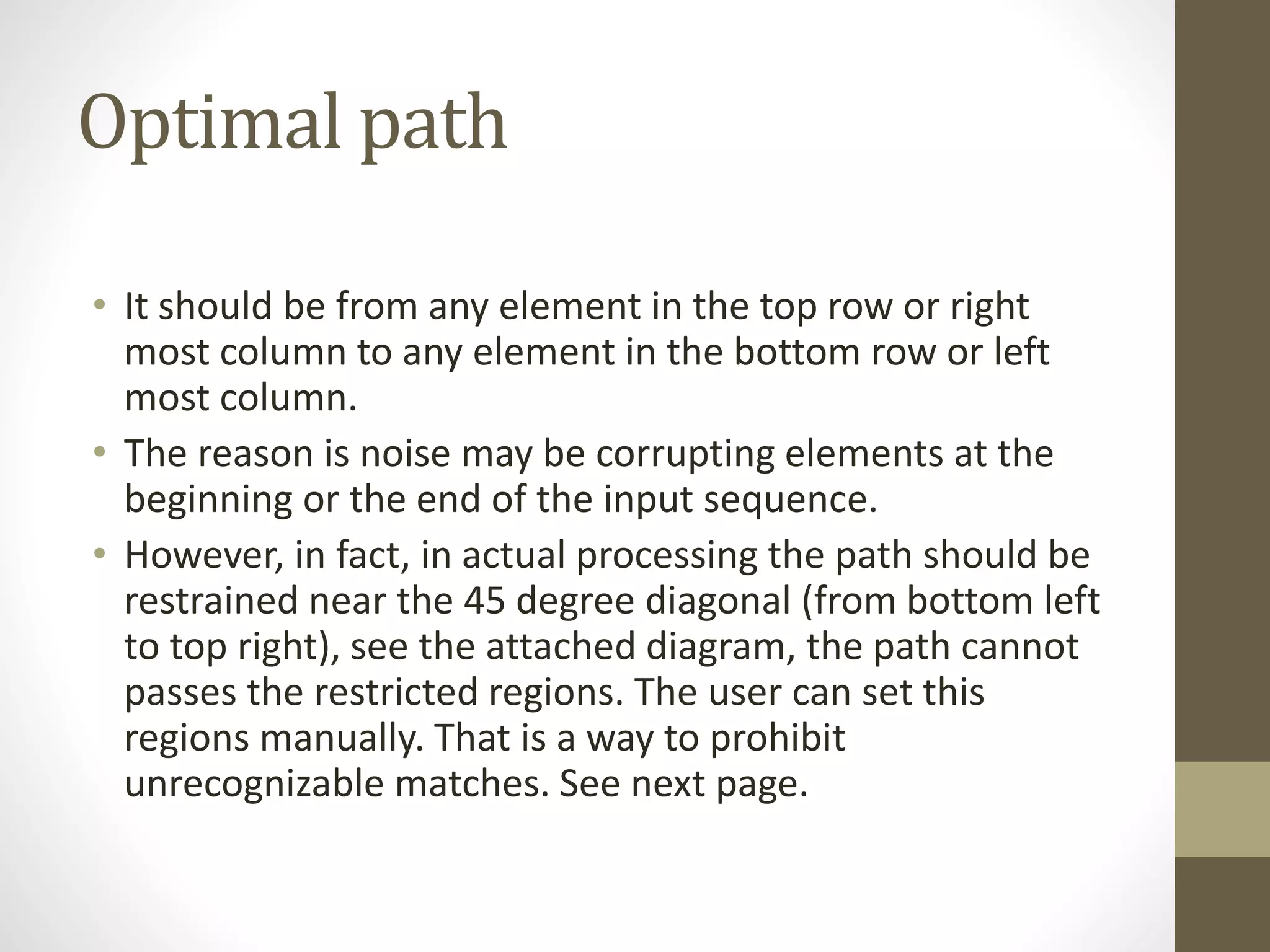Optimal path
• It should be from any element in the top row or right
most column to any element in the bottom row or left
most column.
• The reason is noise may be corrupting elements at the
beginning or the end of the input sequence.
• However, in fact, in actual processing the path should be
restrained near the 45 degree diagonal (from bottom left
to top right), see the attached diagram, the path cannot
passes the restricted regions. The user can set this
regions manually. That is a way to prohibit
unrecognizable matches. See next page.
 
