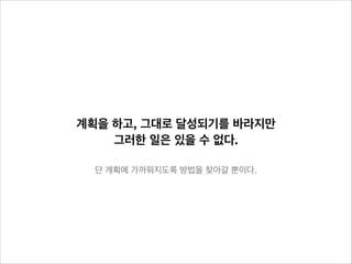 계획을 하고, 그대로 달성되기를 바라지만
그러한 일은 있을 수 없다.
단 계획에 가까워지도록 방법을 찾아갈 뿐이다.

 
