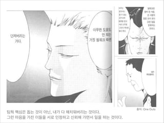 팀웍 핵심은 돕는 것이 아닌, 내가 다 해치워버리는 것이다.

그런 마음을 가진 이들을 서로 인정하고 신뢰해 가면서 일을 하는 것이다.

출처: One Outs

 