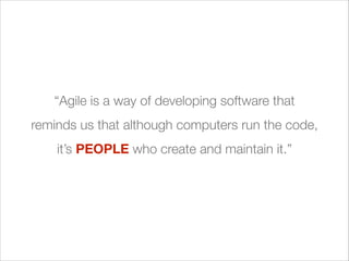 “Agile is a way of developing software that
reminds us that although computers run the code,
it’s PEOPLE who create and maintain it.”

 