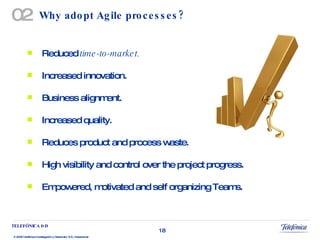 Why adopt Agile processes? Reduced  time-to-market. Increased innovation.  Business alignment. Increased quality. Reduces product and process waste. High visibility and control over the project progress. Empowered, motivated and self organizing Teams. 02 
