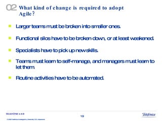 What kind of change is required to adopt Agile? Larger teams must be broken into smaller ones. Functional silos have to be broken down, or at least weakened. Specialists have to pick up new skills. Teams must learn to self-manage, and managers must learn to let them. Routine activities have to be automated. 02 